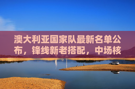 澳大利亚国家队最新名单公布,锋线新老搭配,中场核心坐镇,澳大利亚国家队最新名单,锋线新老搭配,中场核心坐镇 澳大利亚国家队最新名单公布,锋线新老搭配,中场核心坐镇,澳大利亚国家队最新名单,锋线新老搭配,中场核心坐镇