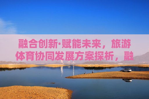 融合创新·赋能未来,旅游体育协同发展方案探析,融合创新赋能未来,旅游体育协同发展方案探析 融合创新·赋能未来,旅游体育协同发展方案探析,融合创新赋能未来,旅游体育协同发展方案探析