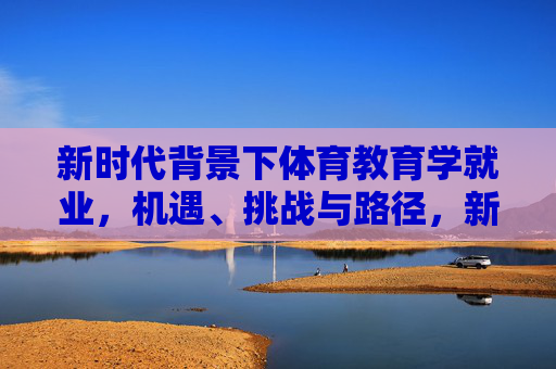 新时代背景下体育教育学就业,机遇、挑战与路径,新时代体育教育学就业,机遇、挑战与路径 新时代背景下体育教育学就业,机遇、挑战与路径,新时代体育教育学就业,机遇、挑战与路径
