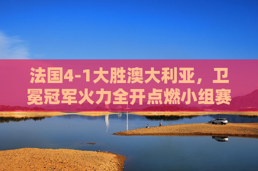 法国4-1大胜澳大利亚,卫冕冠军火力全开点燃小组赛希望 法国4-1大胜澳大利亚,卫冕冠军火力全开点燃小组赛希望