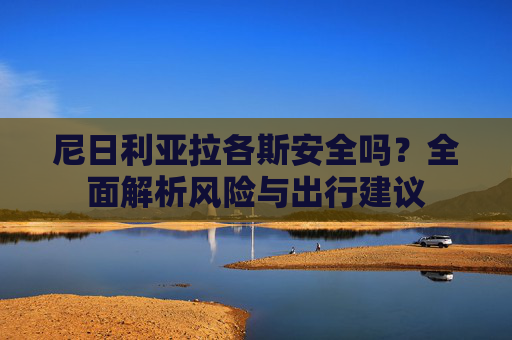 尼日利亚拉各斯安全吗？全面解析风险与出行建议