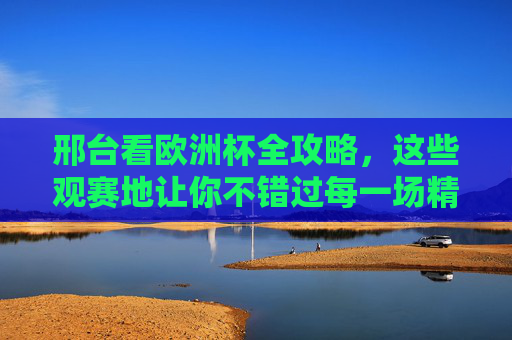 邢台看欧洲杯全攻略,这些观赛地让你不错过每一场精彩! 邢台看欧洲杯全攻略,这些观赛地让你不错过每一场精彩!