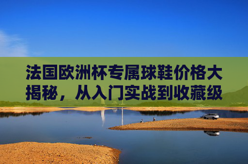 法国欧洲杯专属球鞋价格大揭秘,从入门实战到收藏级,预算看这一篇就够了!法国欧洲杯专属球鞋价格全攻略,预算看这篇,从入门实战到收藏级 法国欧洲杯专属球鞋价格大揭秘,从入门实战到收藏级,预算看这一篇就够了!法国欧洲杯专属球鞋价格全攻略,预算看这篇,从入门实战到收藏级
