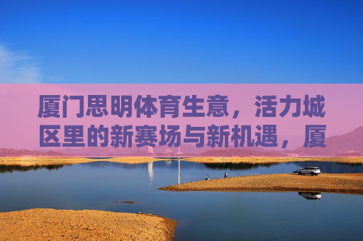 厦门思明体育生意,活力城区里的新赛场与新机遇,厦门思明,活力城区体育生意的新赛场与新机遇 厦门思明体育生意,活力城区里的新赛场与新机遇,厦门思明,活力城区体育生意的新赛场与新机遇