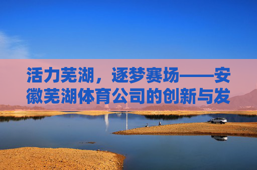 活力芜湖,逐梦赛场——安徽芜湖体育公司的创新与发展之路,活力芜湖逐梦赛场,安徽芜湖体育公司的创新发展之路 活力芜湖,逐梦赛场——安徽芜湖体育公司的创新与发展之路,活力芜湖逐梦赛场,安徽芜湖体育公司的创新发展之路