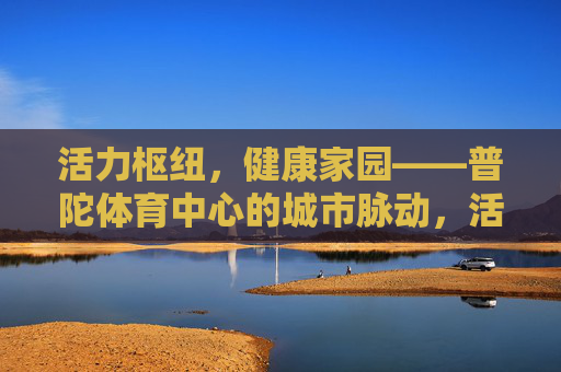 活力枢纽,健康家园——普陀体育中心的城市脉动,活力枢纽,健康家园,普陀体育中心的城市脉动 活力枢纽,健康家园——普陀体育中心的城市脉动,活力枢纽,健康家园,普陀体育中心的城市脉动