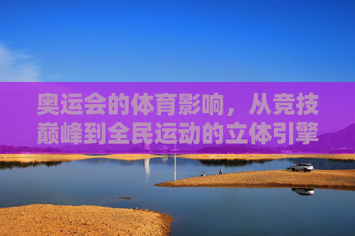 奥运会的体育影响,从竞技巅峰到全民运动的立体引擎,奥运会,竞技巅峰与全民运动的立体体育引擎 奥运会的体育影响,从竞技巅峰到全民运动的立体引擎,奥运会,竞技巅峰与全民运动的立体体育引擎