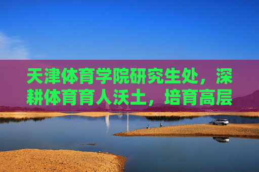天津体育学院研究生处，深耕体育育人沃土，培育高层次创新人才