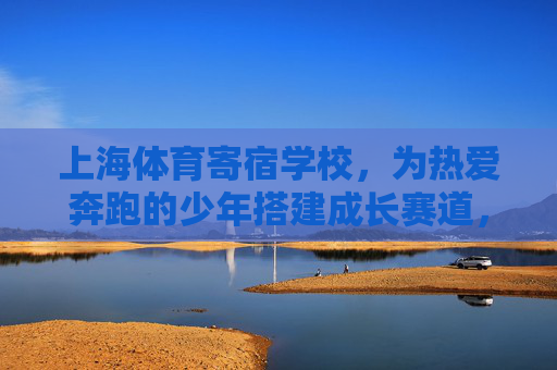 上海体育寄宿学校，为热爱奔跑的少年搭建成长赛道，上海体育寄宿学校，奔跑少年的成长赛道