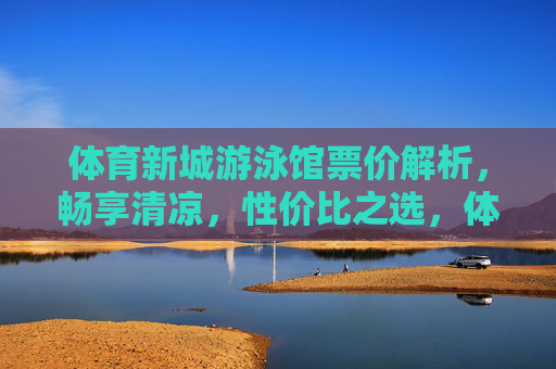 体育新城游泳馆票价解析，畅享清凉，性价比之选，体育新城游泳馆票价解析，畅享清凉，性价比之选