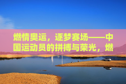 燃情奥运，逐梦赛场——中国运动员的拼搏与荣光，燃情奥运赛场，中国运动员拼搏逐梦铸荣光