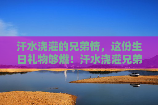 汗水浇灌的兄弟情,这份生日礼物够燃!汗水浇灌兄弟情,燃情生日礼 汗水浇灌的兄弟情,这份生日礼物够燃!汗水浇灌兄弟情,燃情生日礼