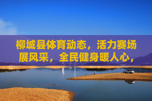 柳城县体育动态，活力赛场展风采，全民健身暖人心，柳城县活力赛场展风采，全民健身暖人心