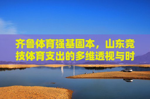 齐鲁体育强基固本，山东竞技体育支出的多维透视与时代担当，多维透视山东竞技体育支出，强基固本的时代担当