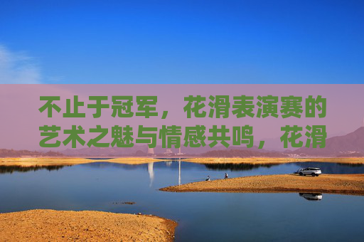 不止于冠军,花滑表演赛的艺术之魅与情感共鸣,花滑表演赛,不止于冠军的艺术之魅与情感共鸣 不止于冠军,花滑表演赛的艺术之魅与情感共鸣,花滑表演赛,不止于冠军的艺术之魅与情感共鸣