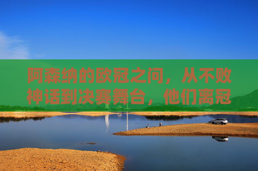 阿森纳的欧冠之问，从不败神话到决赛舞台，他们离冠军还有多远？阿森纳欧冠之问，从不败神话到决赛，冠军还有多远？