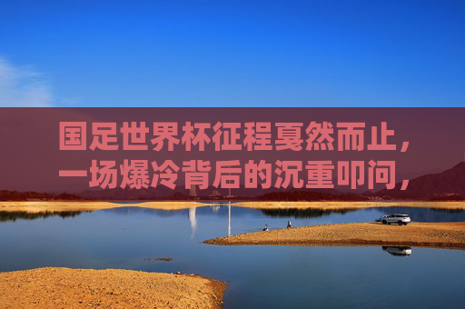 国足世界杯征程戛然而止,一场爆冷背后的沉重叩问,国足世界杯征程戛然而止,爆冷背后的沉重叩问 国足世界杯征程戛然而止,一场爆冷背后的沉重叩问,国足世界杯征程戛然而止,爆冷背后的沉重叩问