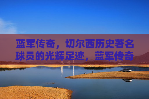蓝军传奇,切尔西历史著名球员的光辉足迹,蓝军传奇,切尔西历史著名球员的光辉足迹 蓝军传奇,切尔西历史著名球员的光辉足迹,蓝军传奇,切尔西历史著名球员的光辉足迹