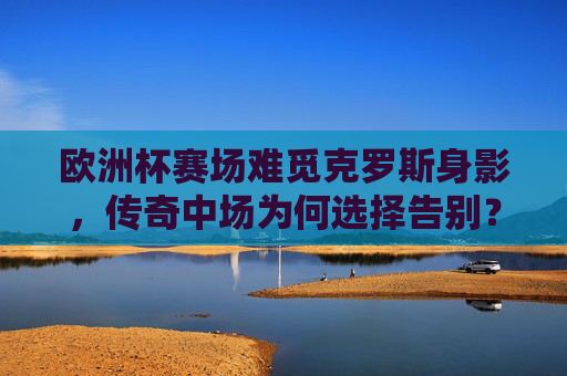 欧洲杯赛场难觅克罗斯身影,传奇中场为何选择告别?欧洲杯难觅克罗斯身影,传奇中场告别之谜 欧洲杯赛场难觅克罗斯身影,传奇中场为何选择告别?欧洲杯难觅克罗斯身影,传奇中场告别之谜