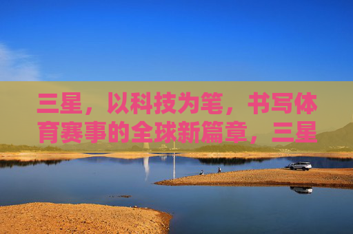 三星,以科技为笔,书写体育赛事的全球新篇章,三星以科技为笔,书写体育全球新章 三星,以科技为笔,书写体育赛事的全球新篇章,三星以科技为笔,书写体育全球新章