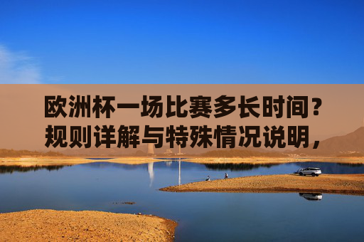 欧洲杯一场比赛多长时间？规则详解与特殊情况说明，欧洲杯比赛时长规则详解，常规时间与特殊情况说明
