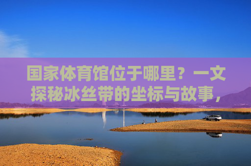 国家体育馆位于哪里？一文探秘冰丝带的坐标与故事，冰丝带坐标探秘，国家体育馆的方位与故事