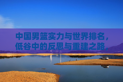 中国男篮实力与世界排名，低谷中的反思与重建之路，中国男篮实力与世界排名，低谷中的反思与重建之路