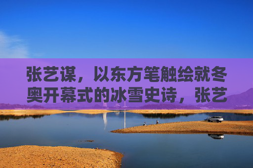 张艺谋，以东方笔触绘就冬奥开幕式的冰雪史诗，张艺谋东方笔触绘就冬奥冰雪史诗