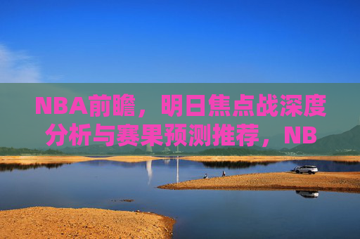 NBA前瞻，明日焦点战深度分析与赛果预测推荐，NBA前瞻，明日焦点战深度分析与赛果预测