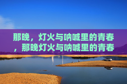 那晚，灯火与呐喊里的青春，那晚灯火与呐喊里的青春