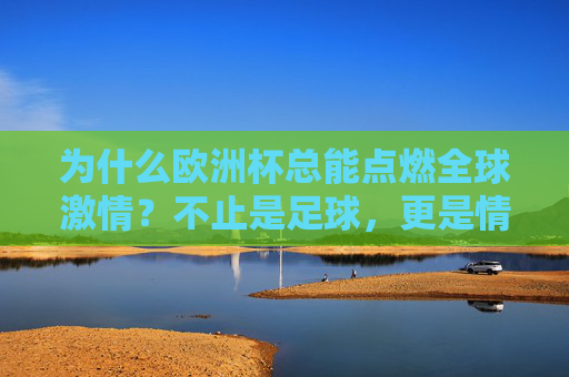 为什么欧洲杯总能点燃全球激情？不止是足球，更是情感的狂欢与文化的碰撞，欧洲杯，点燃全球激情的足球狂欢与文化碰撞