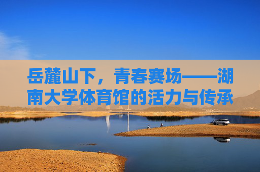 岳麓山下,青春赛场——湖南大学体育馆的活力与传承,岳麓青春赛场,湖南大学体育馆的活力传承 岳麓山下,青春赛场——湖南大学体育馆的活力与传承,岳麓青春赛场,湖南大学体育馆的活力传承