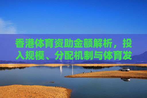 香港体育资助金额解析,投入规模、分配机制与体育发展影响,香港体育资助金额解析,投入规模、分配机制与体育发展影响 香港体育资助金额解析,投入规模、分配机制与体育发展影响,香港体育资助金额解析,投入规模、分配机制与体育发展影响