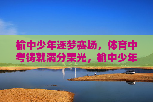 榆中少年逐梦赛场,体育中考铸就满分荣光,榆中少年逐梦赛场,体育中考铸就满分荣光 榆中少年逐梦赛场,体育中考铸就满分荣光,榆中少年逐梦赛场,体育中考铸就满分荣光