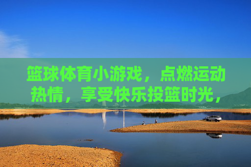 篮球体育小游戏，点燃运动热情，享受快乐投篮时光，快乐投篮小游戏，点燃运动热情