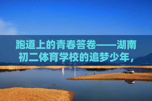 跑道上的青春答卷——湖南初二体育学校的追梦少年，跑道上的青春答卷，湖南初二体育追梦少年