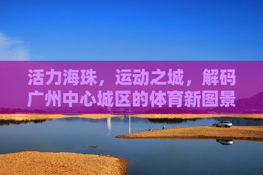 活力海珠，运动之城，解码广州中心城区的体育新图景，活力海珠·运动之城，解码广州中心城区体育新图景