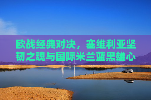 欧战经典对决，塞维利亚坚韧之魂与国际米兰蓝黑雄心的碰撞，欧战经典对决，塞维利亚坚韧之魂VS国际米兰蓝黑雄心