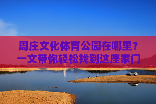 周庄文化体育公园在哪里？一文带你轻松找到这座家门口的运动乐园，周庄文化体育公园位置指南，家门口运动乐园轻松寻