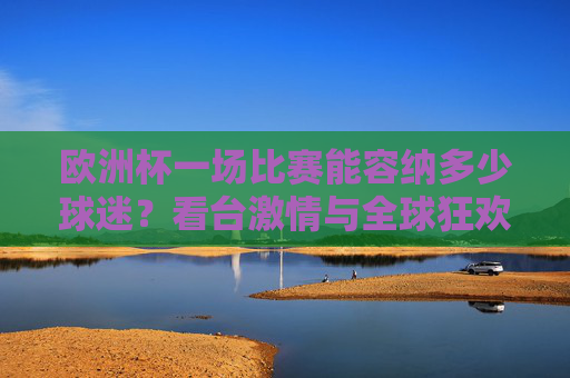欧洲杯一场比赛能容纳多少球迷?看台激情与全球狂欢的交汇,欧洲杯,容纳球迷的看台激情与全球狂欢交汇 欧洲杯一场比赛能容纳多少球迷?看台激情与全球狂欢的交汇,欧洲杯,容纳球迷的看台激情与全球狂欢交汇
