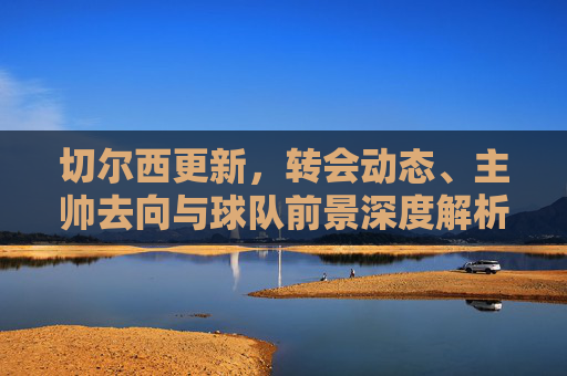 切尔西更新，转会动态、主帅去向与球队前景深度解析，切尔西转会动态、主帅去向与球队前景深度解析