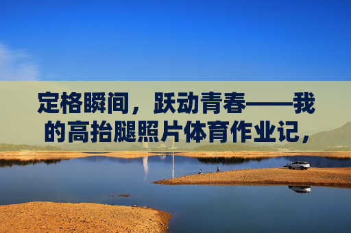 定格瞬间,跃动青春——我的高抬腿照片体育作业记,定格高抬腿瞬间,跃动青春体育作业记 定格瞬间,跃动青春——我的高抬腿照片体育作业记,定格高抬腿瞬间,跃动青春体育作业记