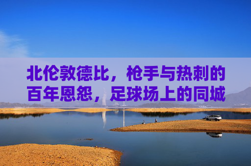 北伦敦德比,枪手与热刺的百年恩怨,足球场上的同城死战,北伦敦德比,百年恩怨,同城死战 北伦敦德比,枪手与热刺的百年恩怨,足球场上的同城死战,北伦敦德比,百年恩怨,同城死战