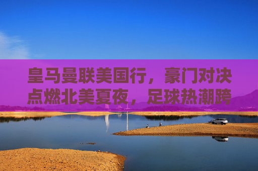 皇马曼联美国行,豪门对决点燃北美夏夜,足球热潮跨越重洋,皇马曼联北美对决,足球热潮跨越重洋 皇马曼联美国行,豪门对决点燃北美夏夜,足球热潮跨越重洋,皇马曼联北美对决,足球热潮跨越重洋
