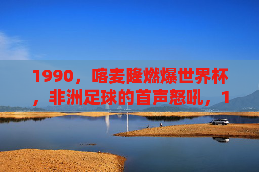 1990,喀麦隆燃爆世界杯,非洲足球的首声怒吼,1990喀麦隆燃爆世界杯,非洲足球的首声怒吼 1990,喀麦隆燃爆世界杯,非洲足球的首声怒吼,1990喀麦隆燃爆世界杯,非洲足球的首声怒吼