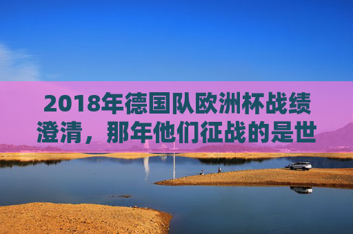 2018年德国队欧洲杯战绩澄清,那年他们征战的是世界杯,小组赛出局创历史,2018年德国队欧洲杯战绩澄清,实际征战世界杯小组赛出局创历史 2018年德国队欧洲杯战绩澄清,那年他们征战的是世界杯,小组赛出局创历史,2018年德国队欧洲杯战绩澄清,实际征战世界杯小组赛出局创历史
