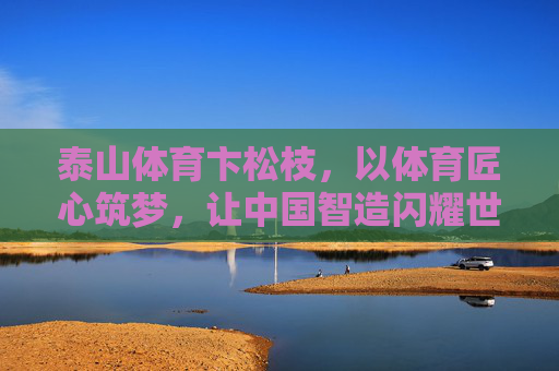 泰山体育卞松枝,以体育匠心筑梦,让中国智造闪耀世界,泰山体育卞松枝,匠心筑梦中国智造,闪耀世界 泰山体育卞松枝,以体育匠心筑梦,让中国智造闪耀世界,泰山体育卞松枝,匠心筑梦中国智造,闪耀世界