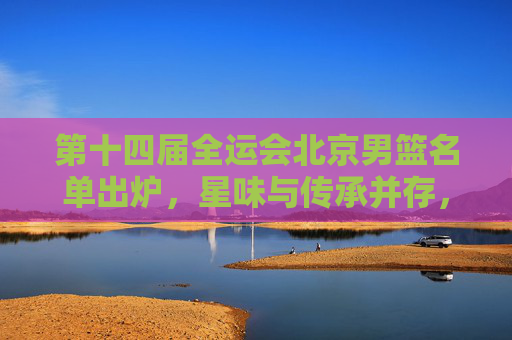 第十四届全运会北京男篮名单出炉,星味与传承并存,冲击奖牌有底气,全运会北京男篮名单出炉,星味传承并存,冲击奖牌底气足 第十四届全运会北京男篮名单出炉,星味与传承并存,冲击奖牌有底气,全运会北京男篮名单出炉,星味传承并存,冲击奖牌底气足