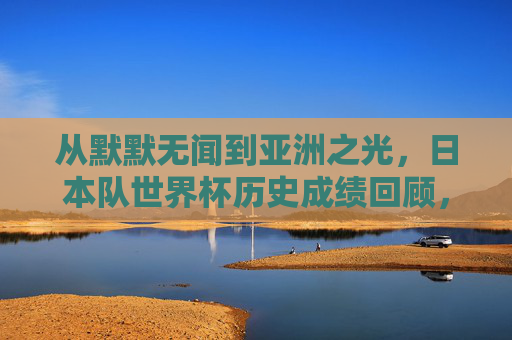 从默默无闻到亚洲之光,日本队世界杯历史成绩回顾,日本队世界杯历史回顾,从默默无闻到亚洲之光 从默默无闻到亚洲之光,日本队世界杯历史成绩回顾,日本队世界杯历史回顾,从默默无闻到亚洲之光