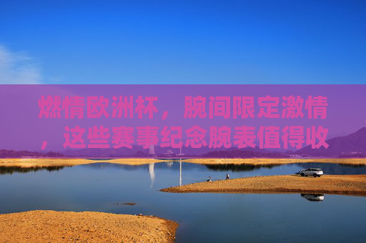 燃情欧洲杯,腕间限定激情,这些赛事纪念腕表值得收藏!欧洲杯纪念腕表,腕间限定激情,值得收藏 燃情欧洲杯,腕间限定激情,这些赛事纪念腕表值得收藏!欧洲杯纪念腕表,腕间限定激情,值得收藏